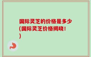国际灵芝的价格是多少(国际灵芝价格揭晓！)