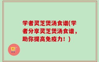 学者灵芝煲汤食谱(学者分享灵芝煲汤食谱，助你提高免疫力！)