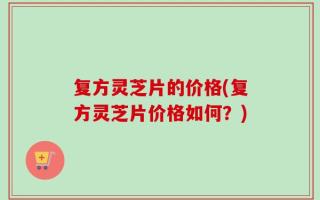 复方灵芝片的价格(复方灵芝片价格如何？)
