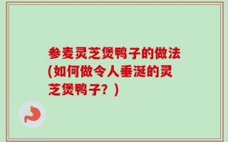 参麦灵芝煲鸭子的做法(如何做令人垂涎的灵芝煲鸭子？)