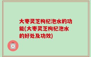 大枣灵芝枸杞泡水的功能(大枣灵芝枸杞泡水的好处及功效)
