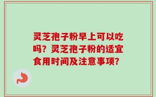 灵芝孢子粉早上可以吃吗？灵芝孢子粉的适宜食用时间及注意事项？