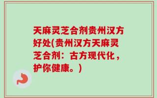 天麻灵芝合剂贵州汉方好处(贵州汉方天麻灵芝合剂：古方现代化，护你健康。)