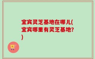 宜宾灵芝基地在哪儿(宜宾哪里有灵芝基地？)
