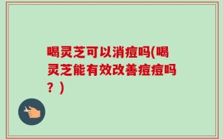 喝灵芝可以消痘吗(喝灵芝能有效改善痘痘吗？)