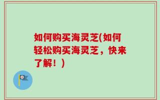 如何购买海灵芝(如何轻松购买海灵芝，快来了解！)