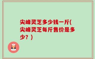 尖峰灵芝多少钱一斤(尖峰灵芝每斤售价是多少？)