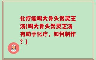 化疗能喝大骨头煲灵芝汤(喝大骨头煲灵芝汤有助于化疗，如何制作？)