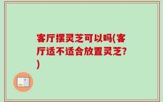 客厅摆灵芝可以吗(客厅适不适合放置灵芝？)