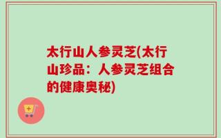 太行山人参灵芝(太行山珍品：人参灵芝组合的健康奥秘)