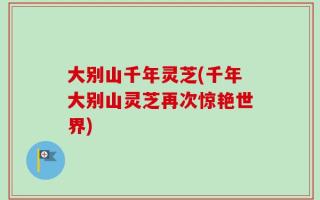 大别山千年灵芝(千年大别山灵芝再次惊艳世界)