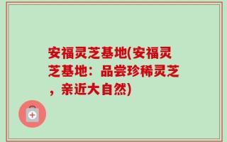 安福灵芝基地(安福灵芝基地：品尝珍稀灵芝，亲近大自然)