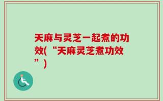 天麻与灵芝一起煮的功效(“天麻灵芝煮功效”)