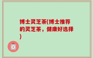 博士灵芝茶(博士推荐的灵芝茶，健康好选择)