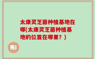 太康灵芝菌种植基地在哪(太康灵芝菌种植基地的位置在哪里？)