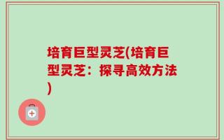 培育巨型灵芝(培育巨型灵芝：探寻高效方法)