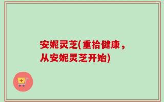 安妮灵芝(重拾健康，从安妮灵芝开始)