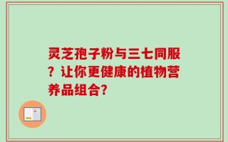 灵芝孢子粉与三七同服？让你更健康的植物营养品组合？