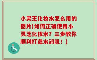 小灵芝化妆水怎么用的图片(如何正确使用小灵芝化妆水？三步教你顺利打造水润肌！)