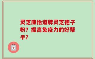 灵芝康怡道牌灵芝孢子粉？提高免疫力的好帮手？