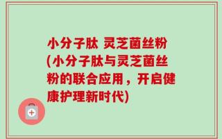 小分子肽 灵芝菌丝粉(小分子肽与灵芝菌丝粉的联合应用，开启健康护理新时代)