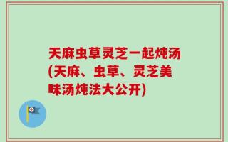 天麻虫草灵芝一起炖汤(天麻、虫草、灵芝美味汤炖法大公开)