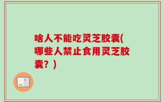 啥人不能吃灵芝胶囊(哪些人禁止食用灵芝胶囊？)