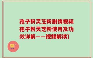 孢子粉灵芝粉剧情视频孢子粉灵芝粉使用及功效详解——视频解读)