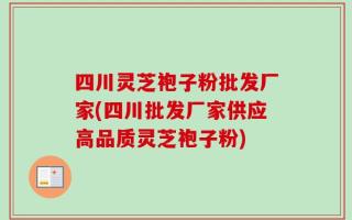 四川灵芝袍子粉批发厂家(四川批发厂家供应高品质灵芝袍子粉)