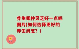 养生哪种灵芝好一点呢图片(如何选择更好的养生灵芝？)