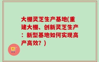 大棚灵芝生产基地(重建大棚、创新灵芝生产：新型基地如何实现高产高效？)