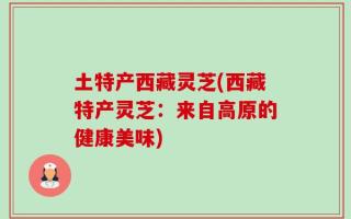 土特产西藏灵芝(西藏特产灵芝：来自高原的健康美味)