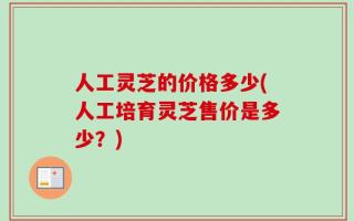 人工灵芝的价格多少(人工培育灵芝售价是多少？)