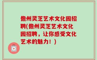 儋州灵芝艺术文化园招聘(儋州灵芝艺术文化园招聘，让你感受文化艺术的魅力！)
