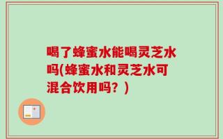 喝了蜂蜜水能喝灵芝水吗(蜂蜜水和灵芝水可混合饮用吗？)