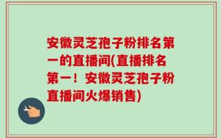 安徽灵芝孢子粉排名第一的直播间(直播排名第一！安徽灵芝孢子粉直播间火爆销售)