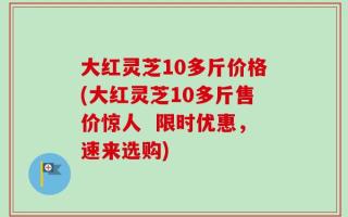 大红灵芝10多斤价格(大红灵芝10多斤售价惊人  限时优惠，速来选购)
