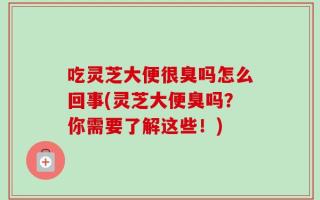 吃灵芝大便很臭吗怎么回事(灵芝大便臭吗？你需要了解这些！)