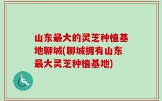山东最大的灵芝种植基地聊城(聊城拥有山东最大灵芝种植基地)