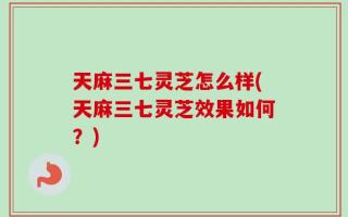 天麻三七灵芝怎么样(天麻三七灵芝效果如何？)