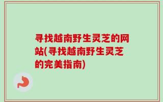 寻找越南野生灵芝的网站(寻找越南野生灵芝的完美指南)