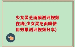 少女灵芝面膜测评视频在线(少女灵芝面膜使用效果测评视频分享)