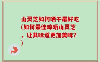 山灵芝如何晒干最好吃(如何最佳晾晒山灵芝，让其味道更加美味？)