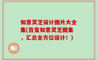 如意灵芝设计图片大全集(百变如意灵芝图集，汇总全方位设计！)