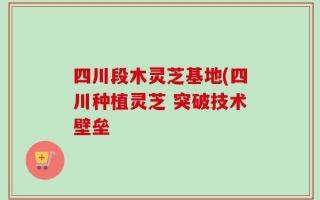 四川段木灵芝基地(四川种植灵芝 突破技术壁垒