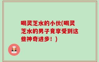 喝灵芝水的小伙(喝灵芝水的男子竟享受到这些神奇进步！)