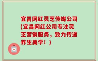 宜昌网红灵芝传媒公司(宜昌网红公司专注灵芝营销服务，致力传递养生美学！)