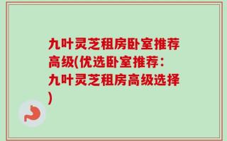 九叶灵芝租房卧室推荐高级(优选卧室推荐：九叶灵芝租房高级选择)