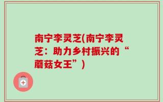 南宁李灵芝(南宁李灵芝：助力乡村振兴的“蘑菇女王”)