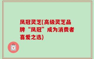 凤冠灵芝(高级灵芝品牌“凤冠”成为消费者喜爱之选)